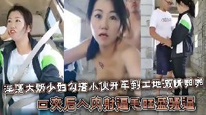 淫荡大奶少妇勾搭小伙开车到工地激情啪啪，口交后入内射逼毛旺盛骚逼